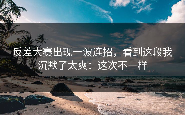 反差大赛出现一波连招,看到这段我沉默了太爽:这次不一样 反差大赛出现一波连招,看到这段我沉默了太爽:这次不一样