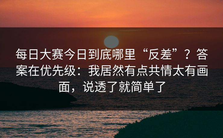 每日大赛今日到底哪里“反差”？答案在优先级：我居然有点共情太有画面，说透了就简单了