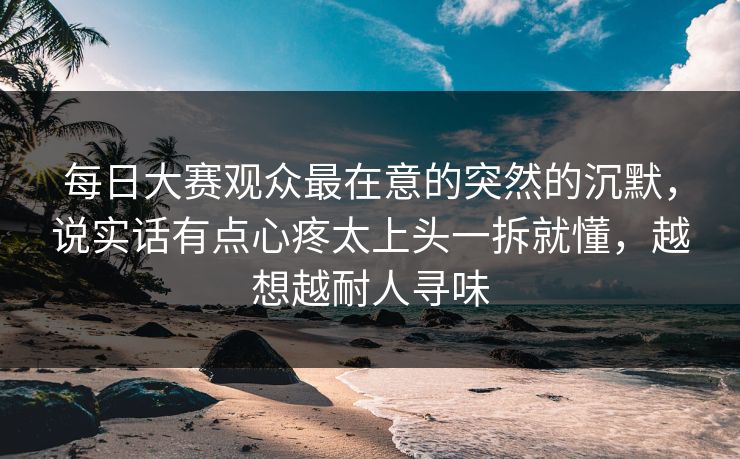 每日大赛观众最在意的突然的沉默，说实话有点心疼太上头一拆就懂，越想越耐人寻味