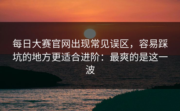 每日大赛官网出现常见误区，容易踩坑的地方更适合进阶：最爽的是这一波