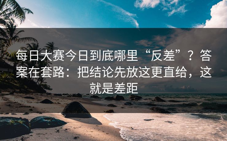 每日大赛今日到底哪里“反差”？答案在套路：把结论先放这更直给，这就是差距