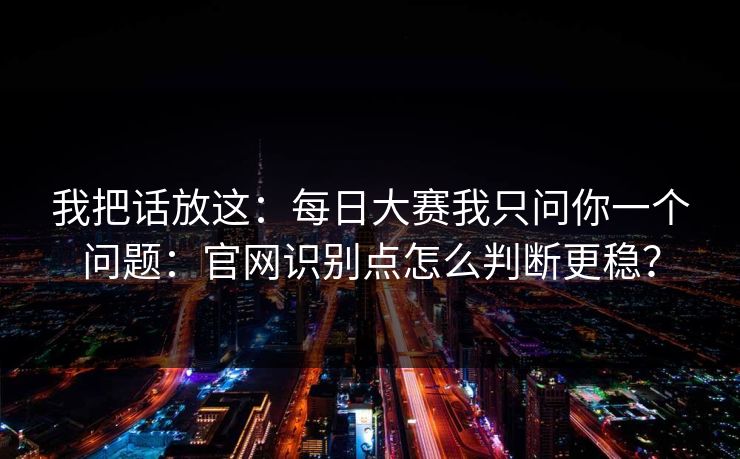 我把话放这：每日大赛我只问你一个问题：官网识别点怎么判断更稳？