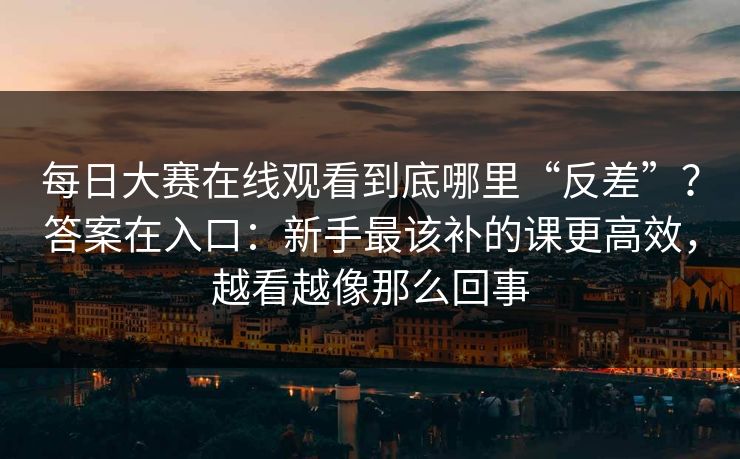 每日大赛在线观看到底哪里“反差”？答案在入口：新手最该补的课更高效，越看越像那么回事