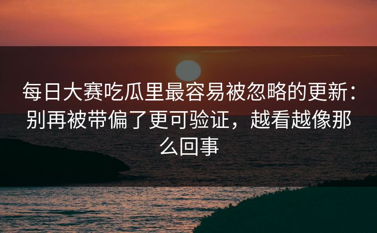 每日大赛吃瓜里最容易被忽略的更新：别再被带偏了更可验证，越看越像那么回事