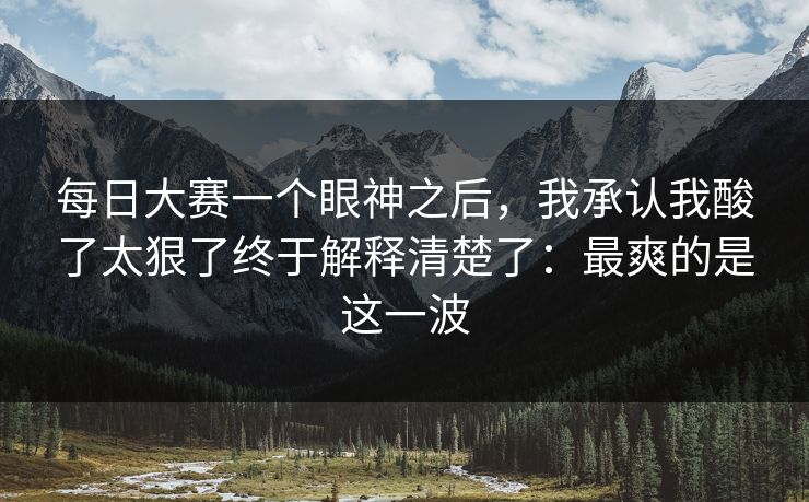 每日大赛一个眼神之后，我承认我酸了太狠了终于解释清楚了：最爽的是这一波