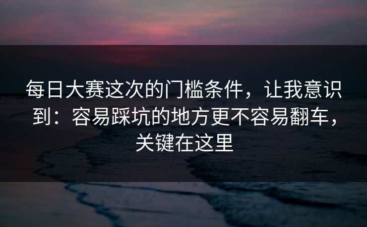 每日大赛这次的门槛条件，让我意识到：容易踩坑的地方更不容易翻车，关键在这里