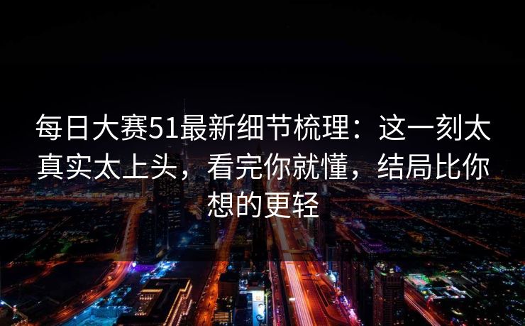 每日大赛51最新细节梳理：这一刻太真实太上头，看完你就懂，结局比你想的更轻