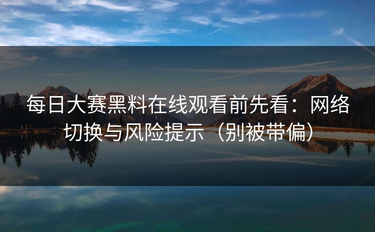 每日大赛黑料在线观看前先看：网络切换与风险提示（别被带偏）