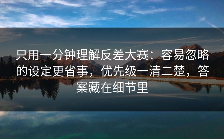 只用一分钟理解反差大赛：容易忽略的设定更省事，优先级一清二楚，答案藏在细节里