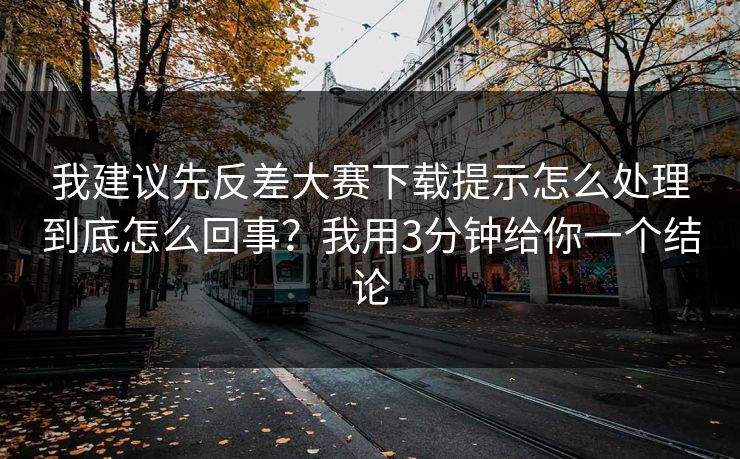 我建议先反差大赛下载提示怎么处理到底怎么回事？我用3分钟给你一个结论