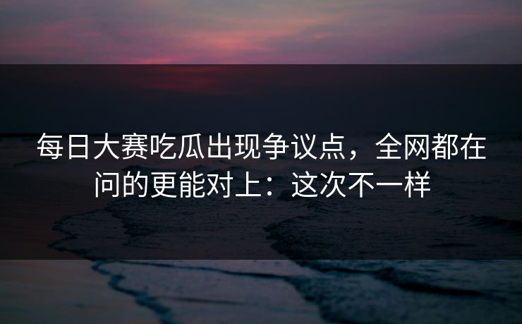 每日大赛吃瓜出现争议点，全网都在问的更能对上：这次不一样