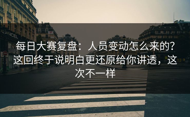 每日大赛复盘：人员变动怎么来的？这回终于说明白更还原给你讲透，这次不一样
