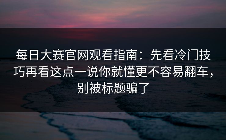 每日大赛官网观看指南:先看冷门技巧再看这点一说你就懂更不容易翻车,别被标题骗了 每日大赛官网观看指南:先看冷门技巧再看这点一说你就懂更不容易翻车,别被标题骗了