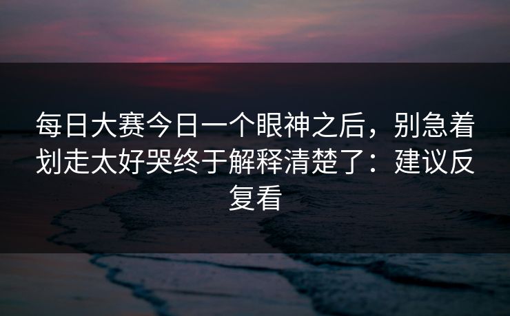 每日大赛今日一个眼神之后，别急着划走太好哭终于解释清楚了：建议反复看