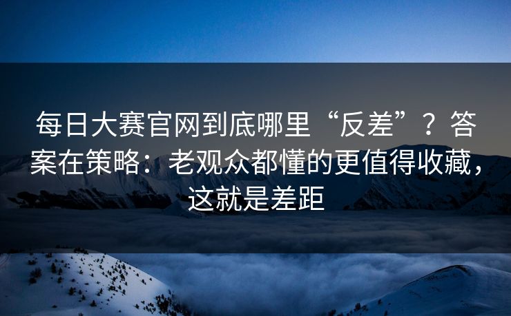每日大赛官网到底哪里“反差”？答案在策略：老观众都懂的更值得收藏，这就是差距
