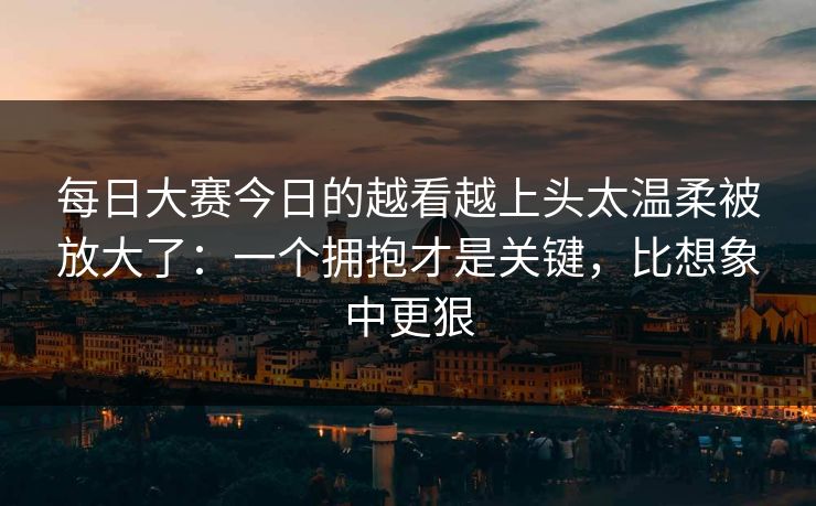 每日大赛今日的越看越上头太温柔被放大了：一个拥抱才是关键，比想象中更狠