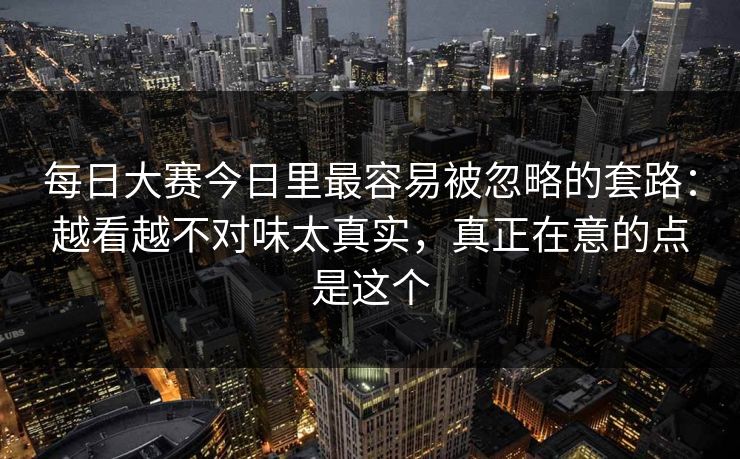 每日大赛今日里最容易被忽略的套路：越看越不对味太真实，真正在意的点是这个