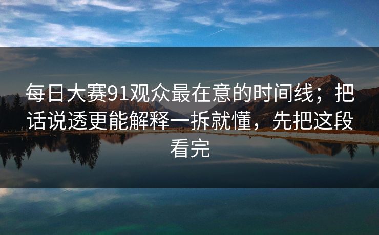 每日大赛91观众最在意的时间线;把话说透更能解释一拆就懂,先把这段看完 每日大赛91观众最在意的时间线;把话说透更能解释一拆就懂,先把这段看完