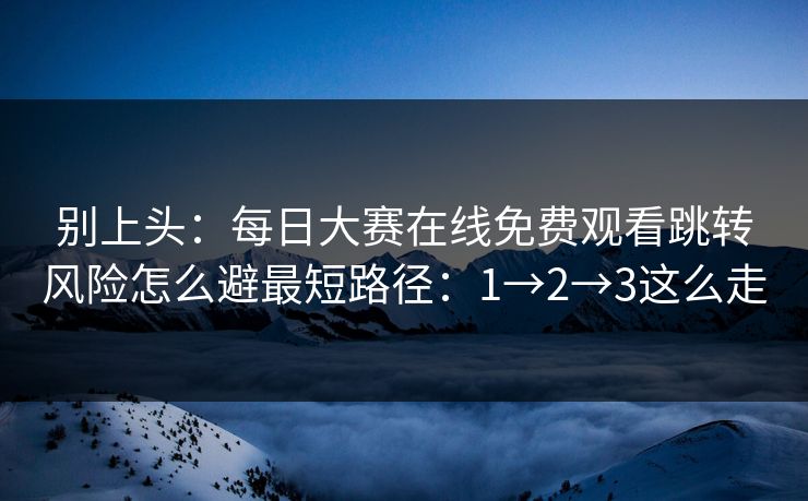 别上头：每日大赛在线免费观看跳转风险怎么避最短路径：1→2→3这么走