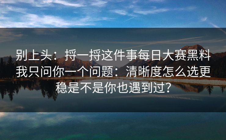 别上头:捋一捋这件事每日大赛黑料我只问你一个问题:清晰度怎么选更稳是不是你也遇到过? 别上头:捋一捋这件事每日大赛黑料我只问你一个问题:清晰度怎么选更稳是不是你也遇到过?