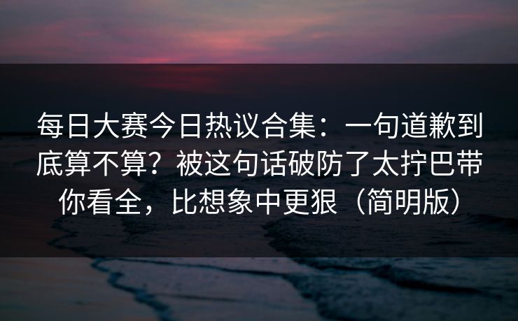 每日大赛今日热议合集:一句道歉到底算不算?被这句话破防了太拧巴带你看全,比想象中更狠(简明版) 每日大赛今日热议合集:一句道歉到底算不算?被这句话破防了太拧巴带你看全,比想象中更狠(简明版)
