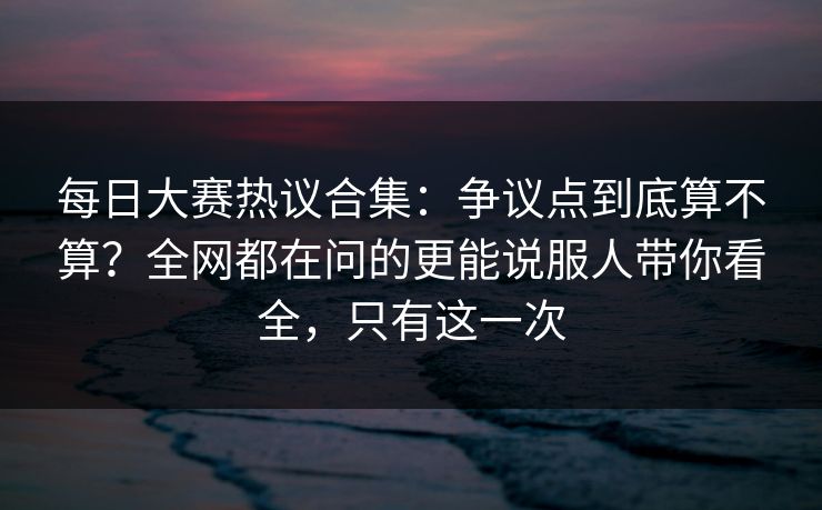 每日大赛热议合集:争议点到底算不算?全网都在问的更能说服人带你看全,只有这一次 每日大赛热议合集:争议点到底算不算?全网都在问的更能说服人带你看全,只有这一次