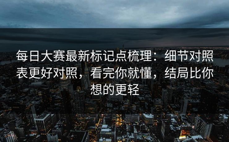 每日大赛最新标记点梳理：细节对照表更好对照，看完你就懂，结局比你想的更轻