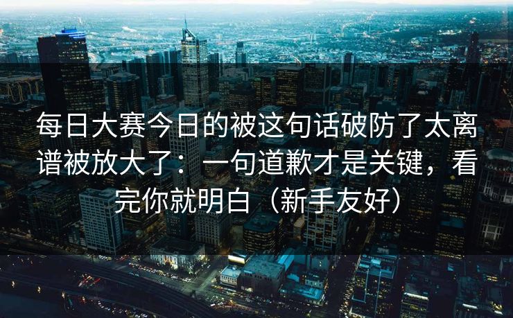 每日大赛今日的被这句话破防了太离谱被放大了：一句道歉才是关键，看完你就明白（新手友好）