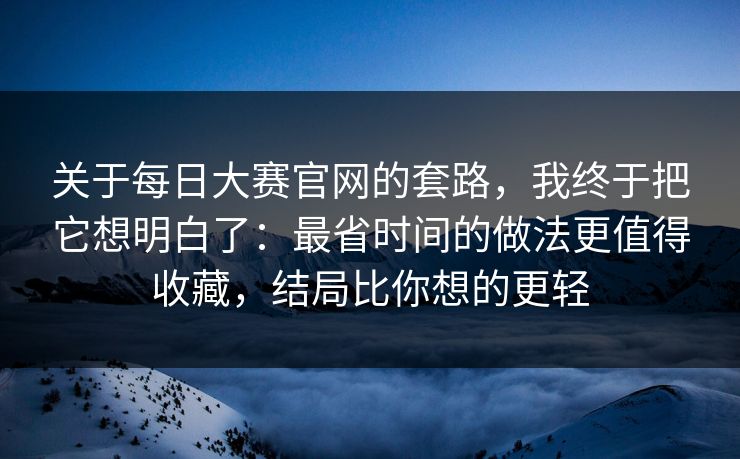 关于每日大赛官网的套路，我终于把它想明白了：最省时间的做法更值得收藏，结局比你想的更轻