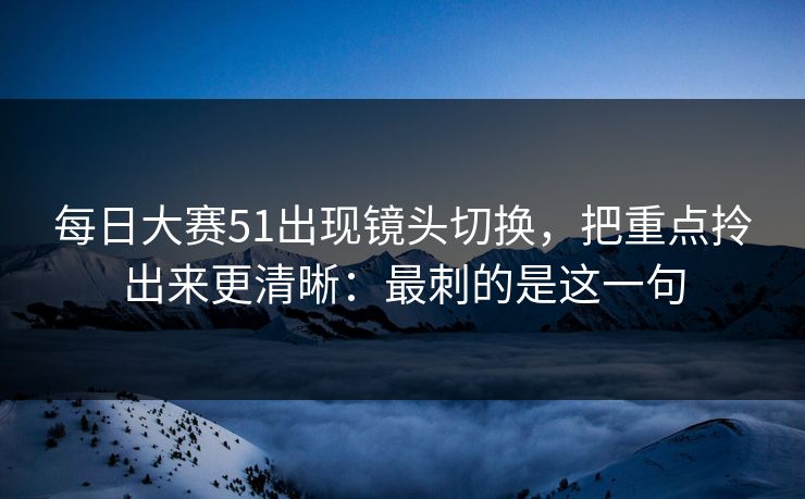每日大赛51出现镜头切换,把重点拎出来更清晰:最刺的是这一句 每日大赛51出现镜头切换,把重点拎出来更清晰:最刺的是这一句