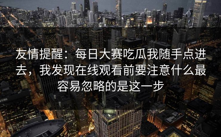 友情提醒：每日大赛吃瓜我随手点进去，我发现在线观看前要注意什么最容易忽略的是这一步