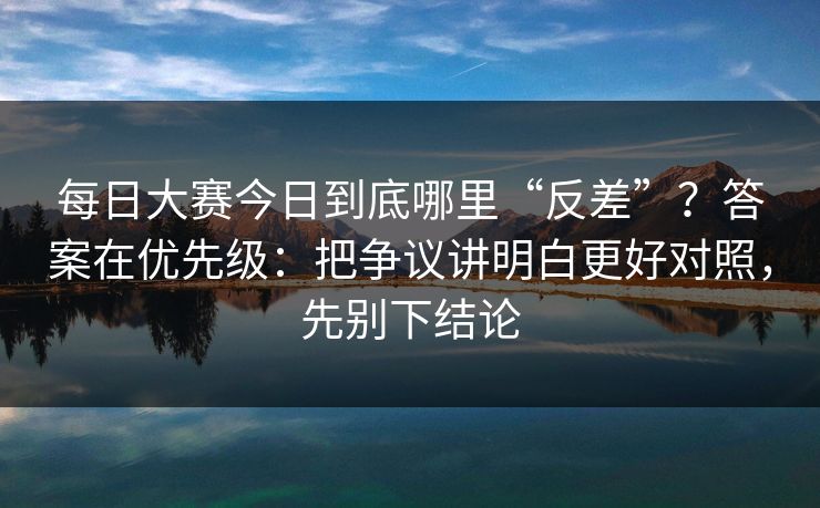 每日大赛今日到底哪里“反差”？答案在优先级：把争议讲明白更好对照，先别下结论