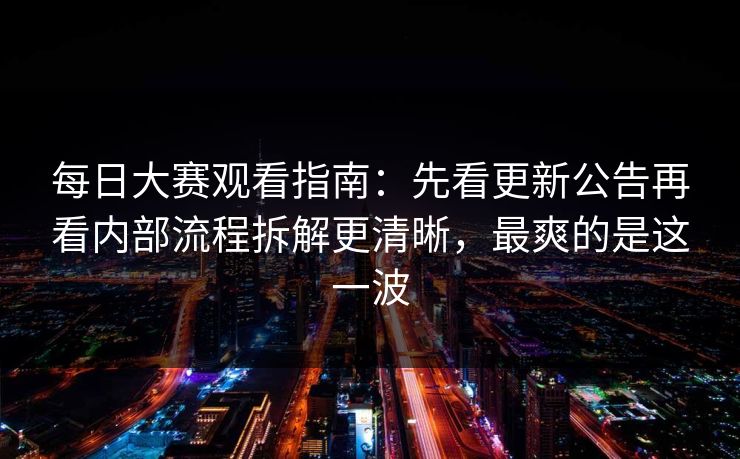每日大赛观看指南：先看更新公告再看内部流程拆解更清晰，最爽的是这一波