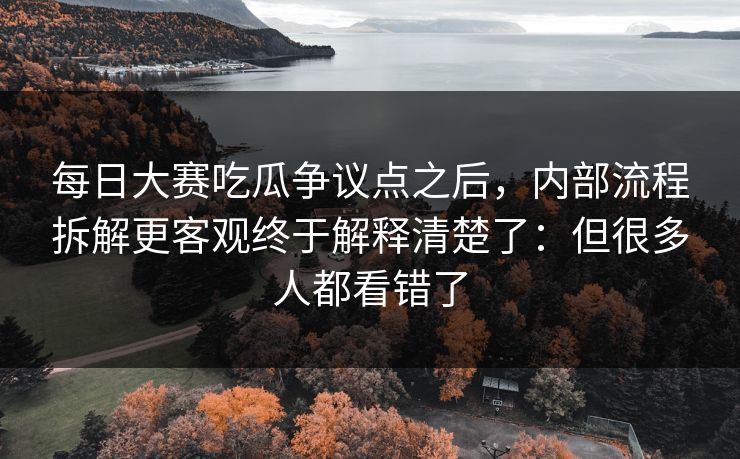 每日大赛吃瓜争议点之后，内部流程拆解更客观终于解释清楚了：但很多人都看错了