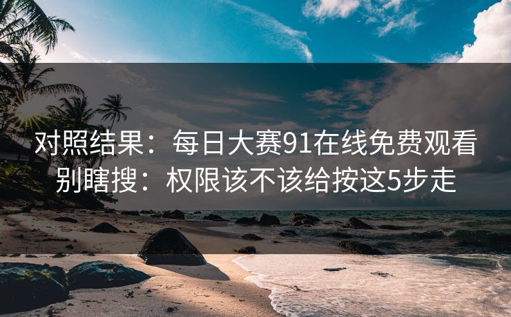 对照结果：每日大赛91在线免费观看别瞎搜：权限该不该给按这5步走
