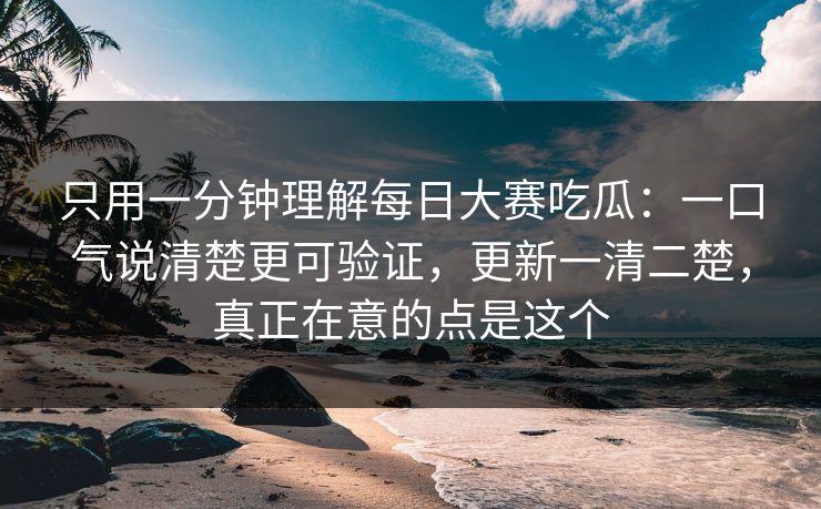 只用一分钟理解每日大赛吃瓜：一口气说清楚更可验证，更新一清二楚，真正在意的点是这个