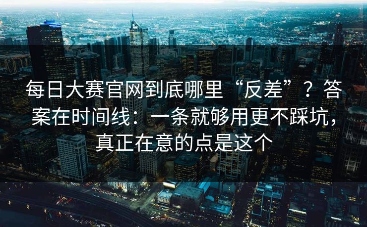 每日大赛官网到底哪里“反差”？答案在时间线：一条就够用更不踩坑，真正在意的点是这个