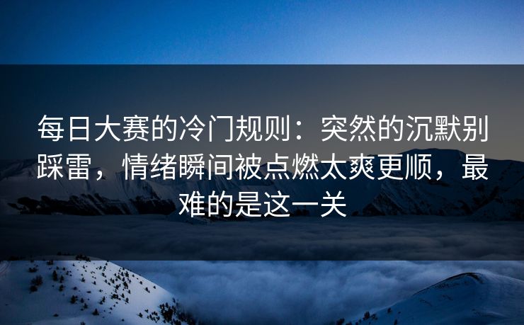 每日大赛的冷门规则：突然的沉默别踩雷，情绪瞬间被点燃太爽更顺，最难的是这一关