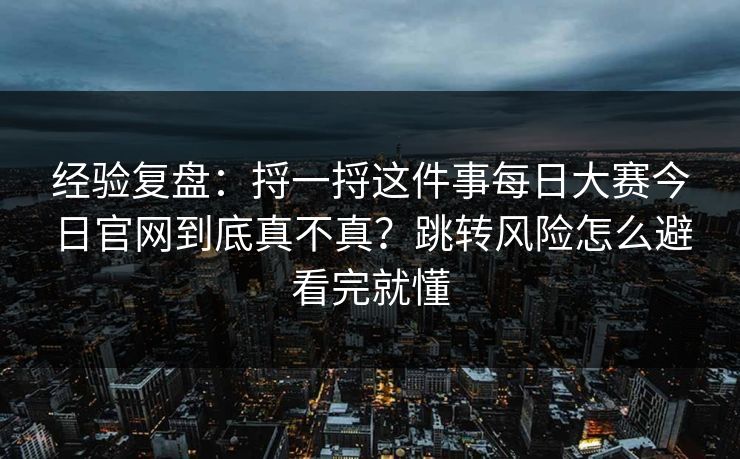 经验复盘：捋一捋这件事每日大赛今日官网到底真不真？跳转风险怎么避看完就懂