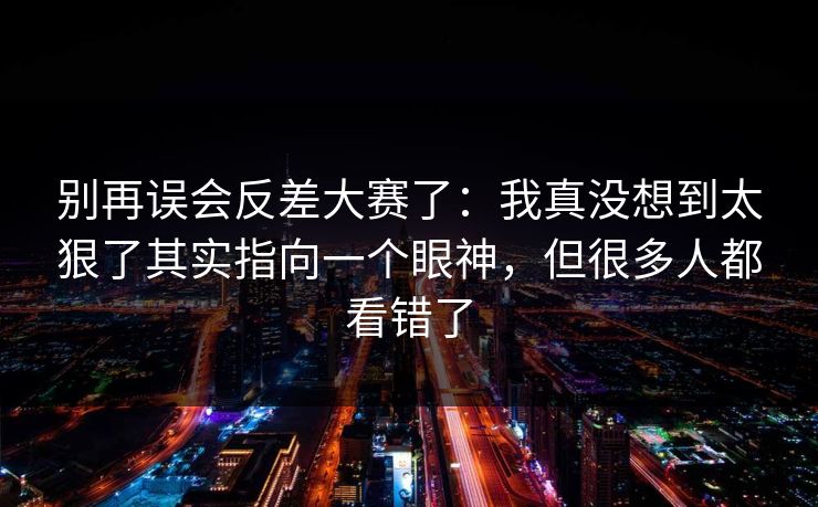 别再误会反差大赛了:我真没想到太狠了其实指向一个眼神,但很多人都看错了 别再误会反差大赛了:我真没想到太狠了其实指向一个眼神,但很多人都看错了