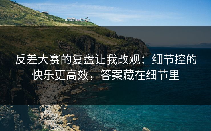 反差大赛的复盘让我改观:细节控的快乐更高效,答案藏在细节里 反差大赛的复盘让我改观:细节控的快乐更高效,答案藏在细节里