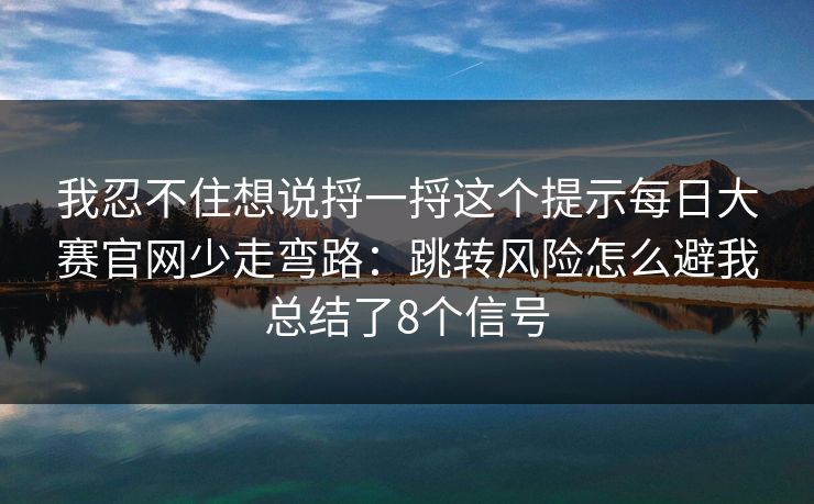 我忍不住想说捋一捋这个提示每日大赛官网少走弯路：跳转风险怎么避我总结了8个信号