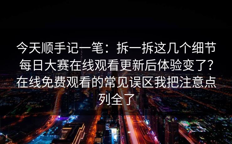 今天顺手记一笔：拆一拆这几个细节每日大赛在线观看更新后体验变了？在线免费观看的常见误区我把注意点列全了