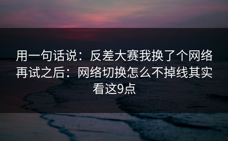 用一句话说：反差大赛我换了个网络再试之后：网络切换怎么不掉线其实看这9点