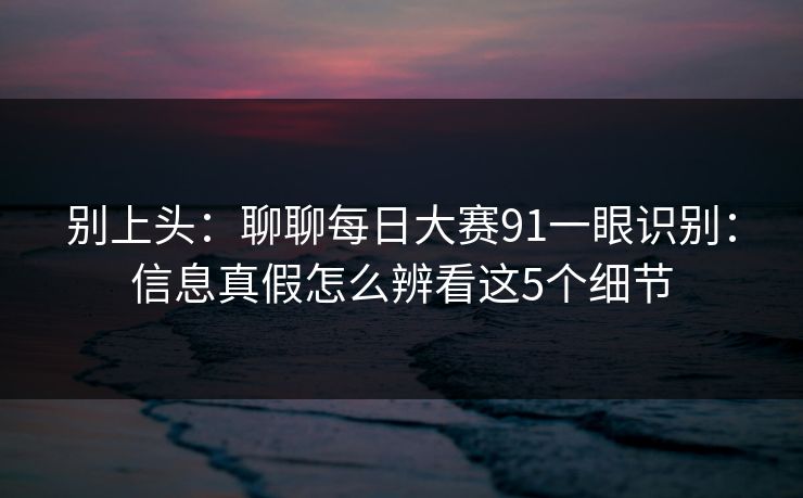 别上头：聊聊每日大赛91一眼识别：信息真假怎么辨看这5个细节