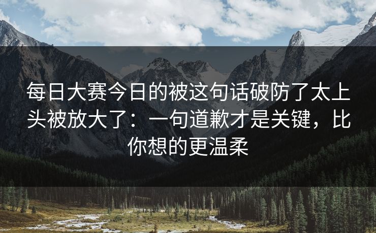每日大赛今日的被这句话破防了太上头被放大了:一句道歉才是关键,比你想的更温柔 每日大赛今日的被这句话破防了太上头被放大了:一句道歉才是关键,比你想的更温柔