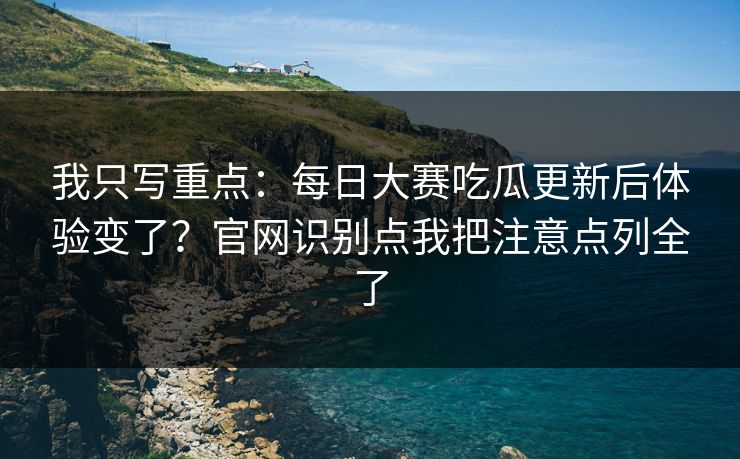 我只写重点：每日大赛吃瓜更新后体验变了？官网识别点我把注意点列全了
