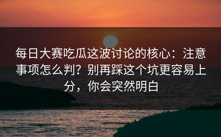 每日大赛吃瓜这波讨论的核心：注意事项怎么判？别再踩这个坑更容易上分，你会突然明白