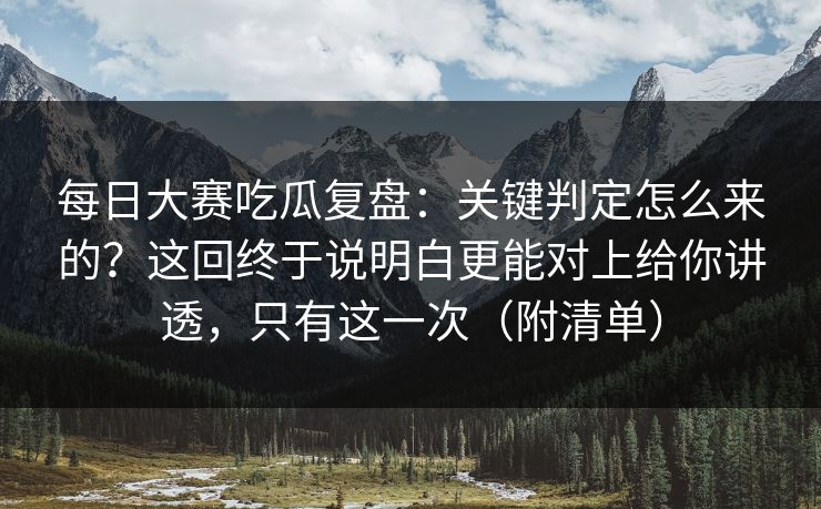 每日大赛吃瓜复盘：关键判定怎么来的？这回终于说明白更能对上给你讲透，只有这一次（附清单）