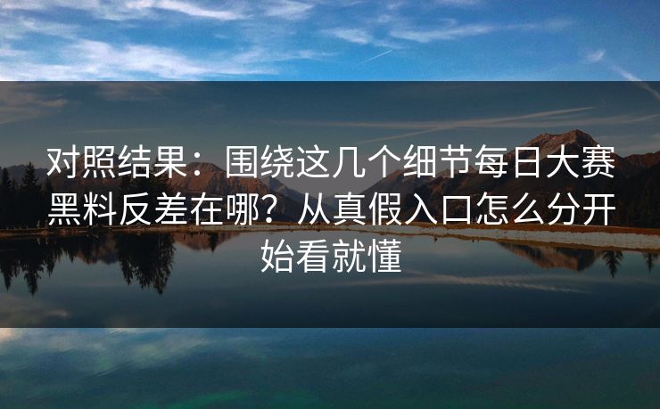 对照结果：围绕这几个细节每日大赛黑料反差在哪？从真假入口怎么分开始看就懂